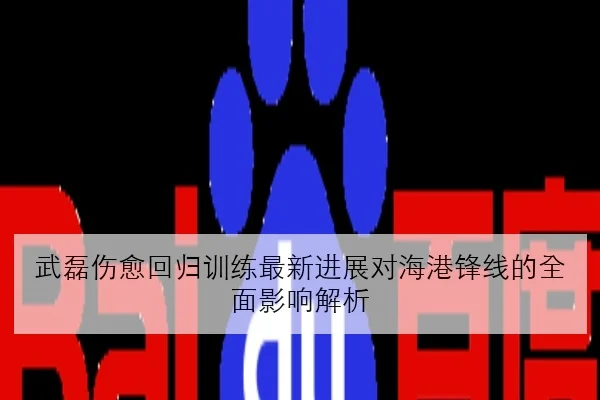 武磊伤愈回归训练最新进展对海港锋线的全面影响解析